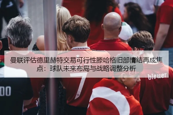 曼联评估德里赫特交易可行性滕哈格旧部情结再成焦点：球队未来布局与战略调整分析