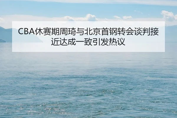 CBA休赛期周琦与北京首钢转会谈判接近达成一致引发热议