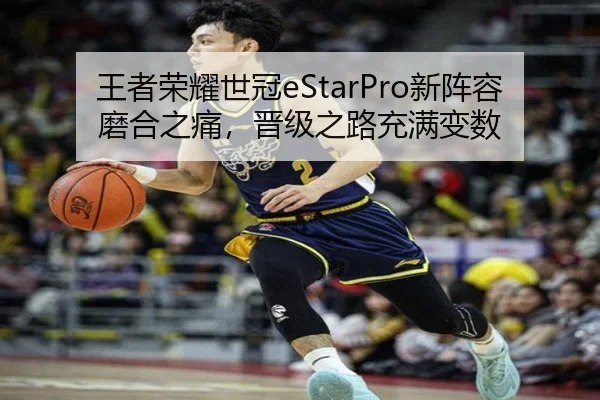 王者荣耀世冠eStarPro新阵容磨合之痛，晋级之路充满变数