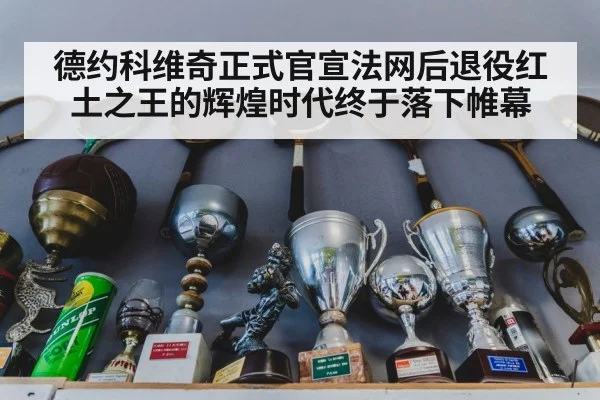 德约科维奇正式官宣法网后退役红土之王的辉煌时代终于落下帷幕